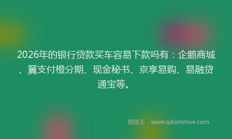 2026年的银行贷款买车容易下款吗有：企鹅商城、翼支付橙分期、现金秘书、京享易购、易融贷通宝等。