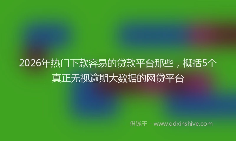 2026年热门下款容易的贷款平台那些，概括5个真正无视逾期大数据的网贷平台