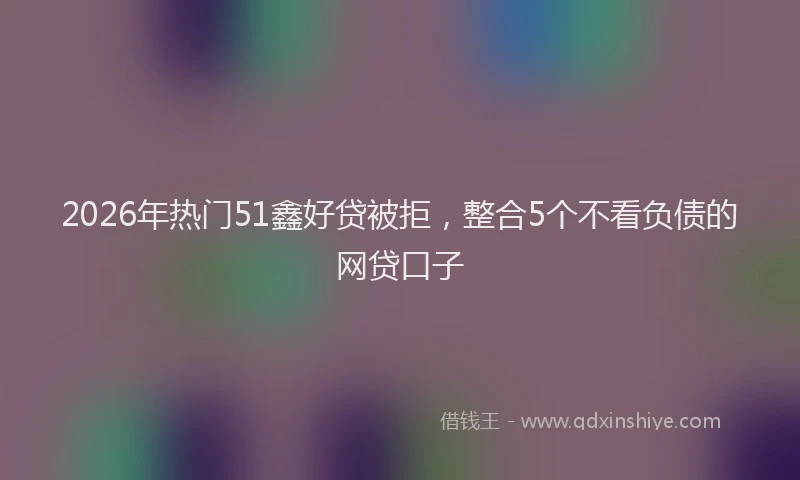2026年热门51鑫好贷被拒，整合5个不看负债的网贷口子