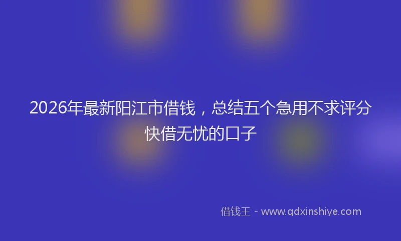 2026年最新阳江市借钱，总结五个急用不求评分快借无忧的口子