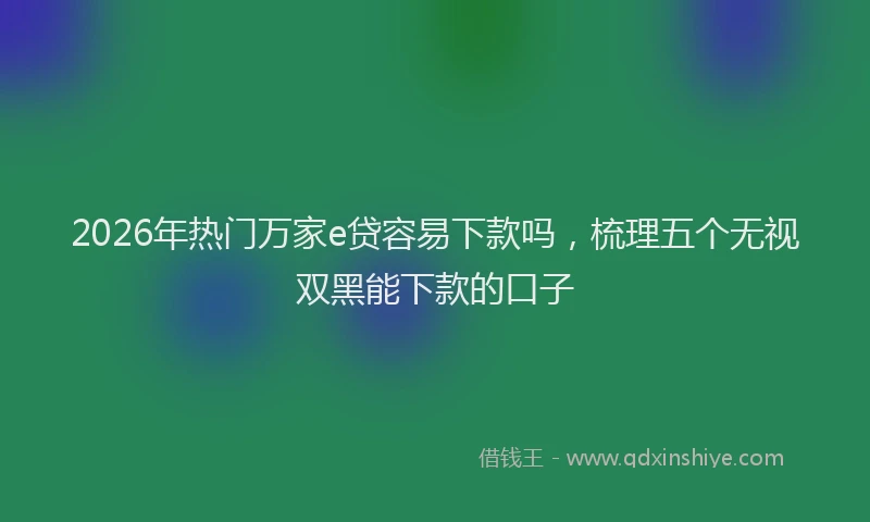 2026年热门万家e贷容易下款吗，梳理五个无视双黑能下款的口子