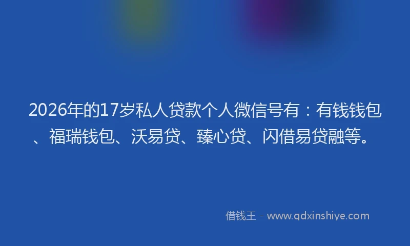 2026年的17岁私人贷款个人微信号有：有钱钱包、福瑞钱包、沃易贷、臻心贷、闪借易贷融等。