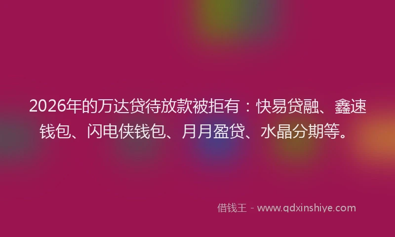 2026年的万达贷待放款被拒有：快易贷融、鑫速钱包、闪电侠钱包、月月盈贷、水晶分期等。