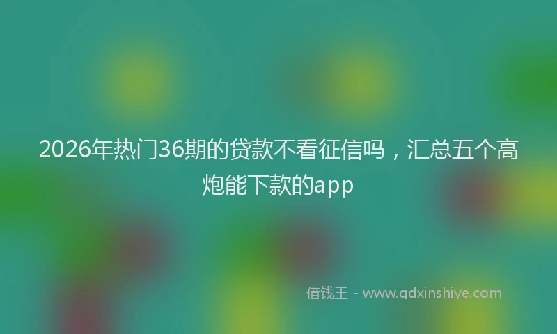 2026年热门36期的贷款不看征信吗，汇总五个高炮能下款的app