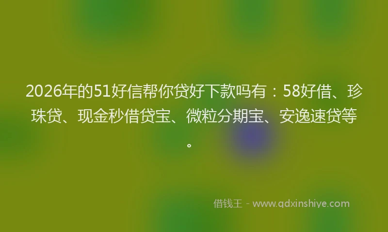2026年的51好信帮你贷好下款吗有：58好借、珍珠贷、现金秒借贷宝、微粒分期宝、安逸速贷等。