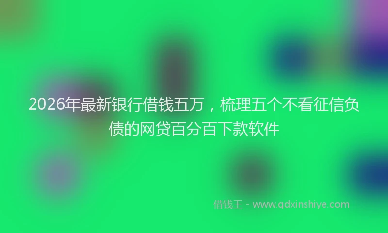 2026年最新银行借钱五万，梳理五个不看征信负债的网贷百分百下款软件