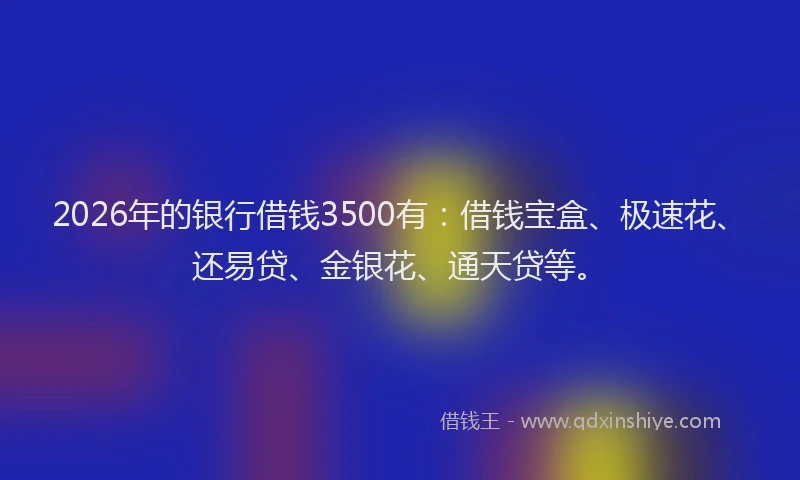2026年的银行借钱3500有：借钱宝盒、极速花、还易贷、金银花、通天贷等。