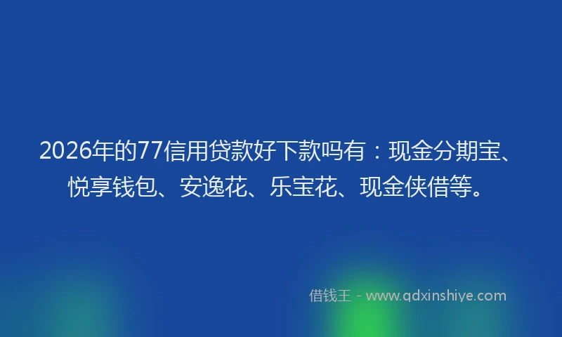 2026年的77信用贷款好下款吗有：现金分期宝、悦享钱包、安逸花、乐宝花、现金侠借等。