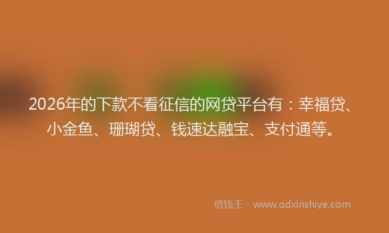 2026年的下款不看征信的网贷平台有：幸福贷、小金鱼、珊瑚贷、钱速达融宝、支付通等。