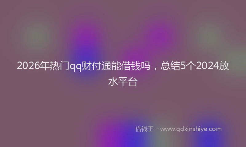 2026年热门qq财付通能借钱吗，总结5个2024放水平台