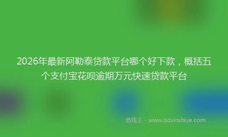 2026年最新阿勒泰贷款平台哪个好下款，概括五个支付宝花呗逾期万元快速贷款平台
