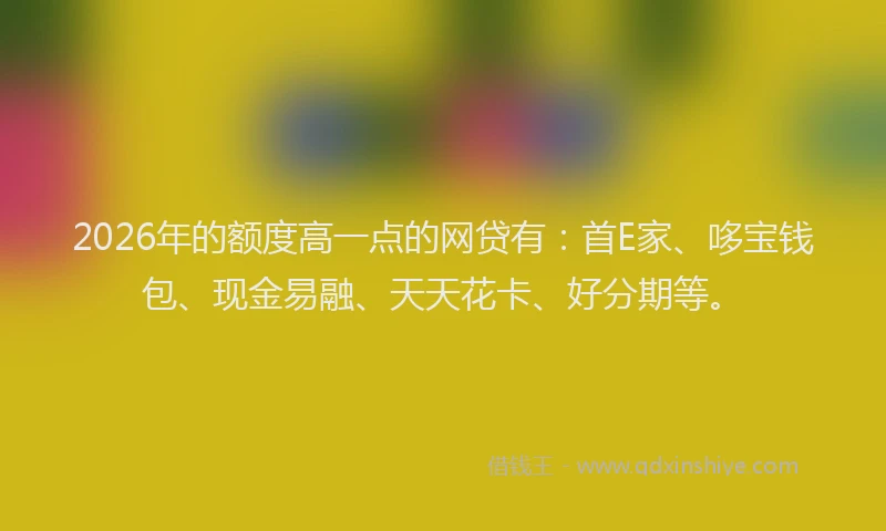2026年的额度高一点的网贷有：首E家、哆宝钱包、现金易融、天天花卡、好分期等。