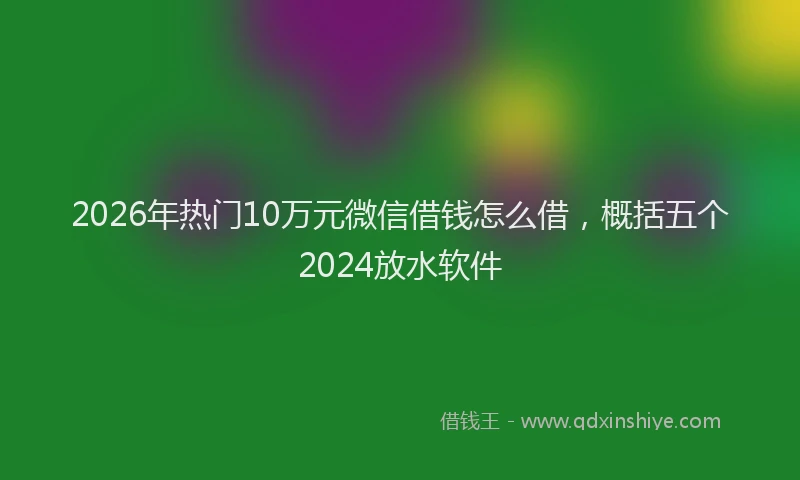 2026年热门10万元微信借钱怎么借，概括五个2024放水软件