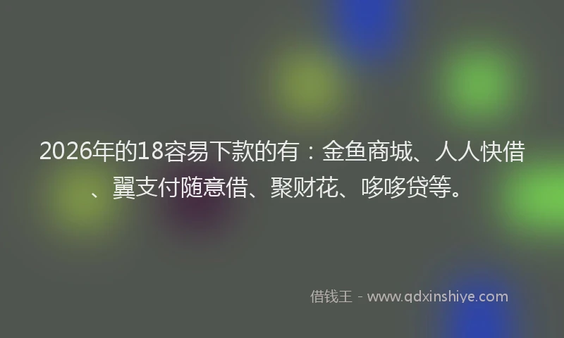 2026年的18容易下款的有：金鱼商城、人人快借、翼支付随意借、聚财花、哆哆贷等。