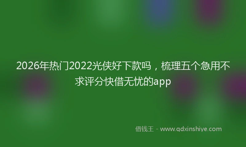 2026年热门2022光侠好下款吗，梳理五个急用不求评分快借无忧的app