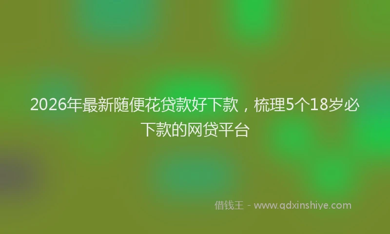 2026年最新随便花贷款好下款，梳理5个18岁必下款的网贷平台