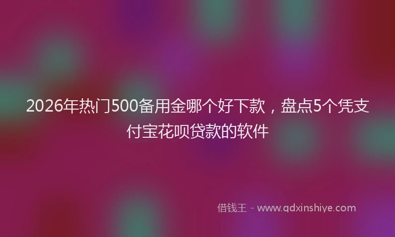 2026年热门500备用金哪个好下款，盘点5个凭支付宝花呗贷款的软件