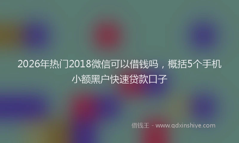 2026年热门2018微信可以借钱吗，概括5个手机小额黑户快速贷款口子