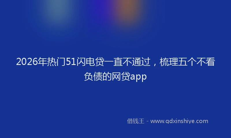 2026年热门51闪电贷一直不通过，梳理五个不看负债的网贷app