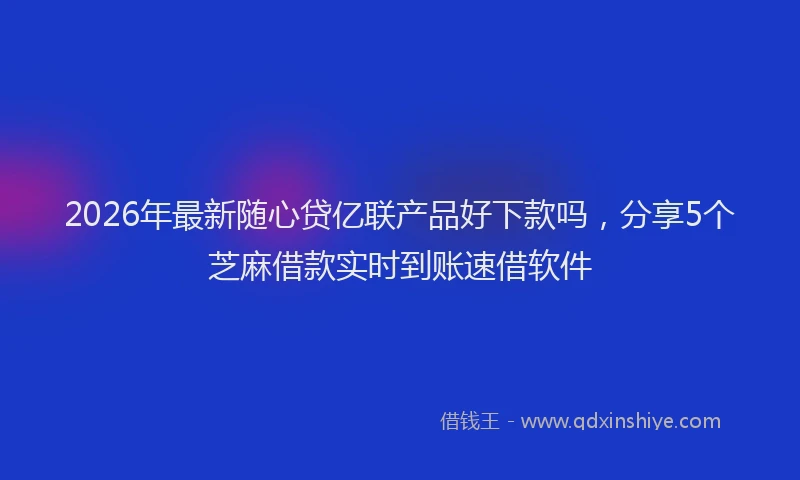 2026年最新随心贷亿联产品好下款吗，分享5个芝麻借款实时到账速借软件