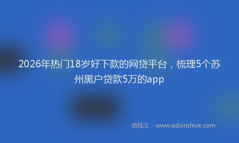 2026年热门18岁好下款的网贷平台，梳理5个苏州黑户贷款5万的app