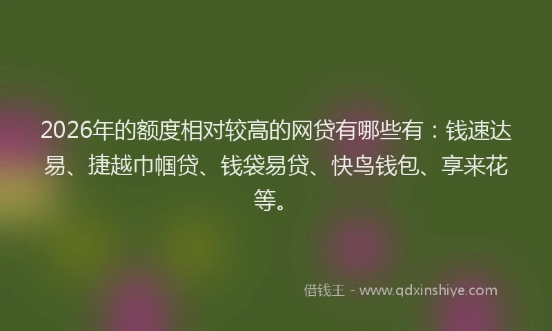 2026年的额度相对较高的网贷有哪些有：钱速达易、捷越巾帼贷、钱袋易贷、快鸟钱包、享来花等。