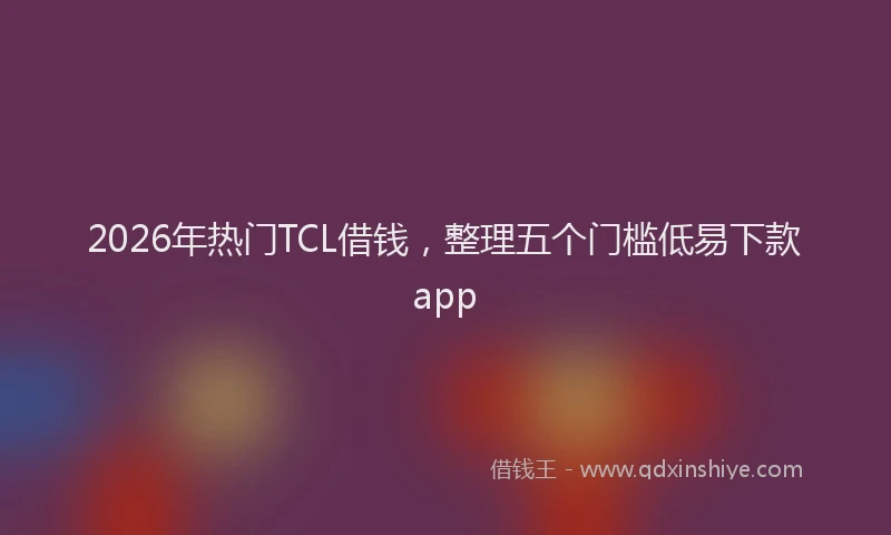 2026年热门TCL借钱，整理五个门槛低易下款app