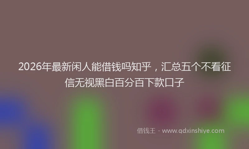 2026年最新闲人能借钱吗知乎，汇总五个不看征信无视黑白百分百下款口子