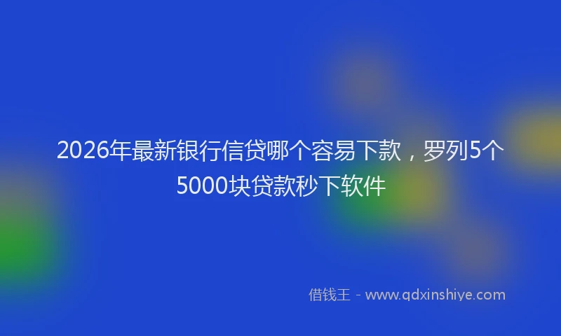2026年最新银行信贷哪个容易下款，罗列5个5000块贷款秒下软件