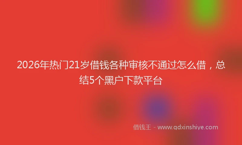 2026年热门21岁借钱各种审核不通过怎么借，总结5个黑户下款平台