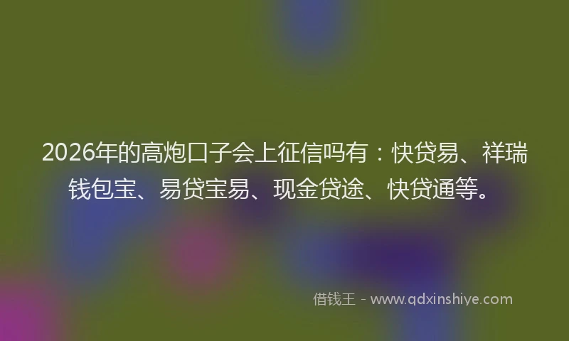 2026年的高炮口子会上征信吗有：快贷易、祥瑞钱包宝、易贷宝易、现金贷途、快贷通等。