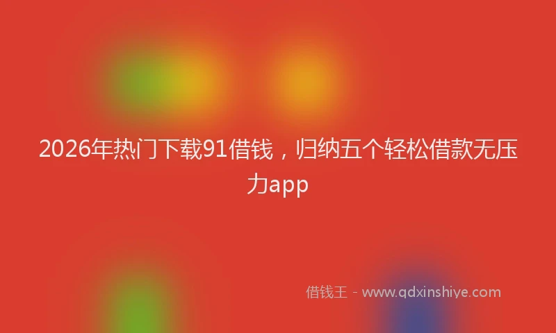 2026年热门下载91借钱，归纳五个轻松借款无压力app