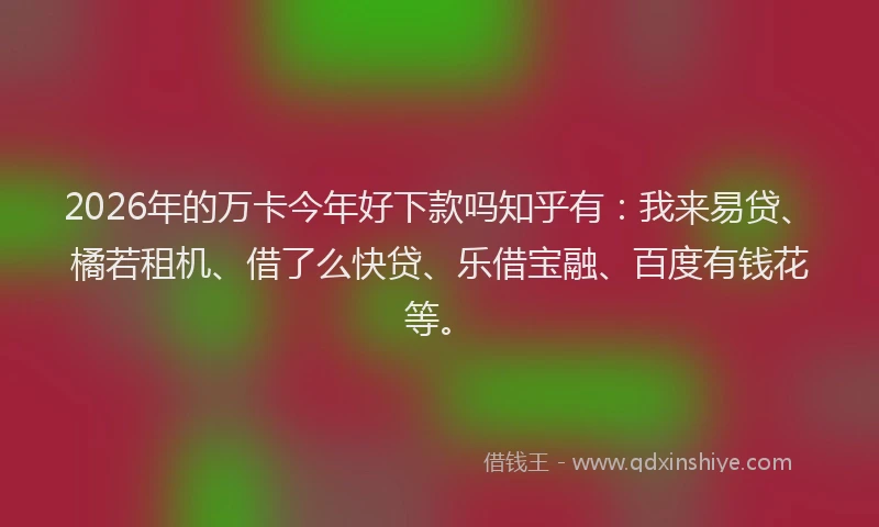 2026年的万卡今年好下款吗知乎有：我来易贷、橘若租机、借了么快贷、乐借宝融、百度有钱花等。