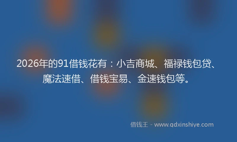 2026年的91借钱花有：小吉商城、福禄钱包贷、魔法速借、借钱宝易、金速钱包等。