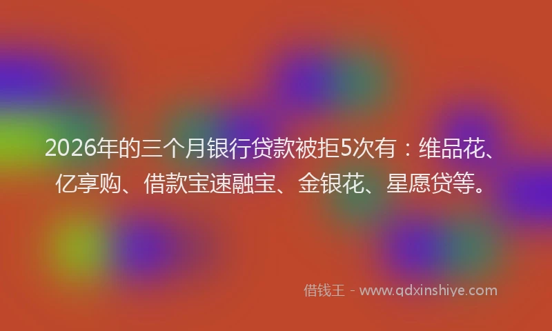 2026年的三个月银行贷款被拒5次有：维品花、亿享购、借款宝速融宝、金银花、星愿贷等。