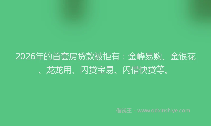 2026年的首套房贷款被拒有：金峰易购、金银花、龙龙用、闪贷宝易、闪借快贷等。