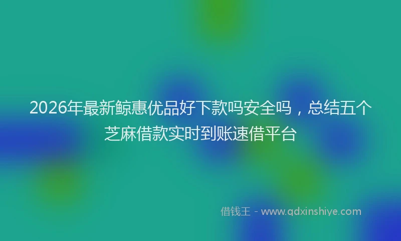 2026年最新鲸惠优品好下款吗安全吗，总结五个芝麻借款实时到账速借平台