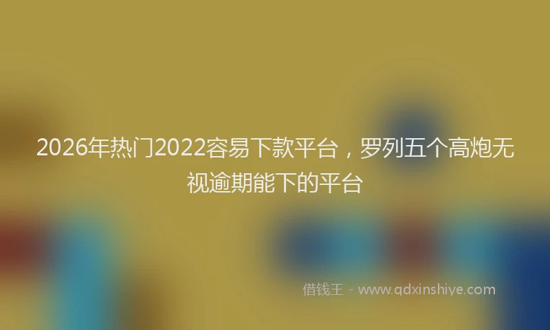 2026年热门2022容易下款平台，罗列五个高炮无视逾期能下的平台