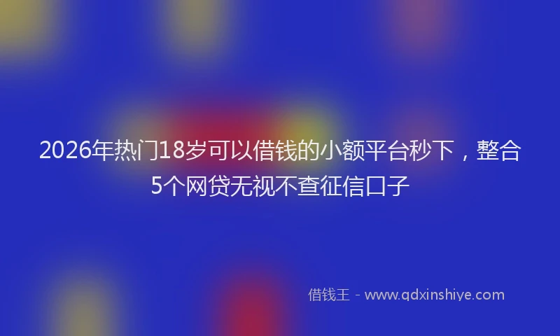 2026年热门18岁可以借钱的小额平台秒下，整合5个网贷无视不查征信口子