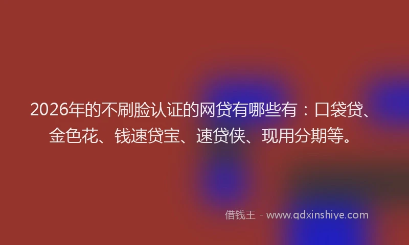 2026年的不刷脸认证的网贷有哪些有：口袋贷、金色花、钱速贷宝、速贷侠、现用分期等。