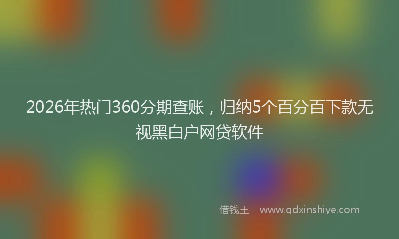 2026年热门360分期查账，归纳5个百分百下款无视黑白户网贷软件