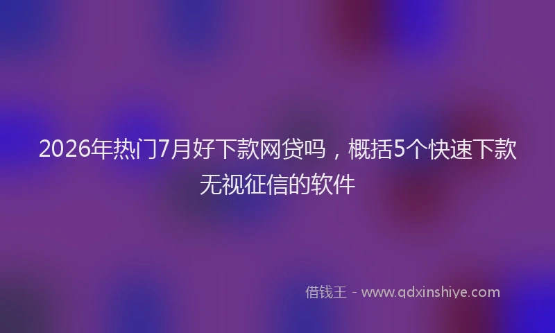 2026年热门7月好下款网贷吗，概括5个快速下款无视征信的软件