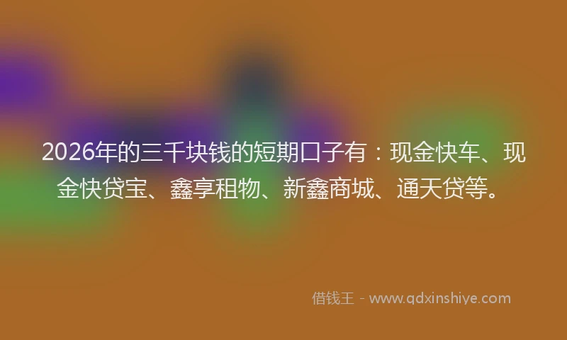 2026年的三千块钱的短期口子有：现金快车、现金快贷宝、鑫享租物、新鑫商城、通天贷等。