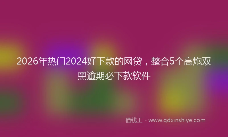 2026年热门2024好下款的网贷，整合5个高炮双黑逾期必下款软件