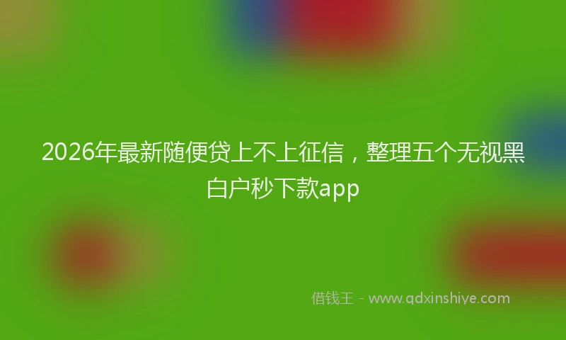 2026年最新随便贷上不上征信，整理五个无视黑白户秒下款app