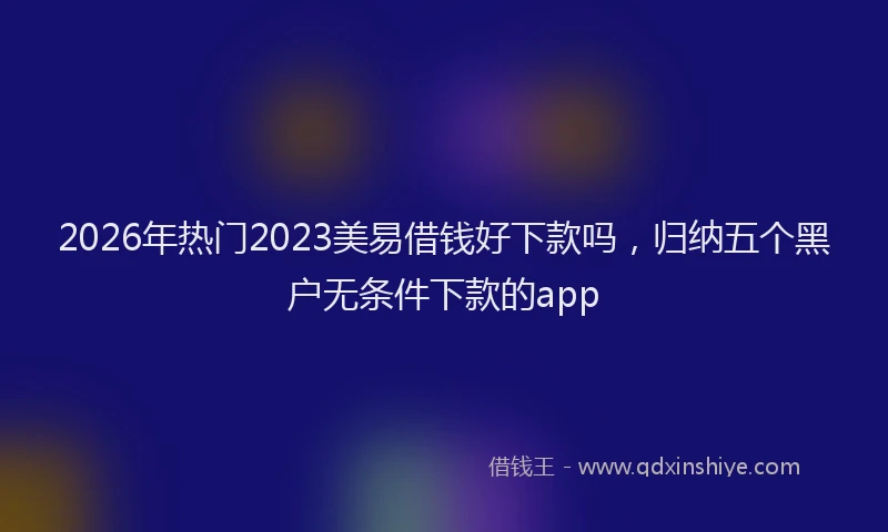 2026年热门2023美易借钱好下款吗，归纳五个黑户无条件下款的app