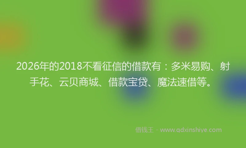 2026年的2018不看征信的借款有：多米易购、射手花、云贝商城、借款宝贷、魔法速借等。