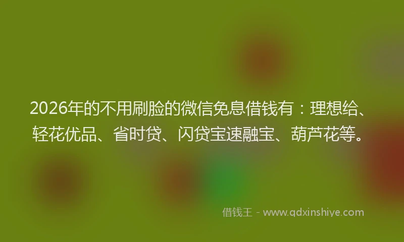 2026年的不用刷脸的微信免息借钱有：理想给、轻花优品、省时贷、闪贷宝速融宝、葫芦花等。