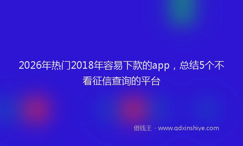 2026年热门2018年容易下款的app，总结5个不看征信查询的平台