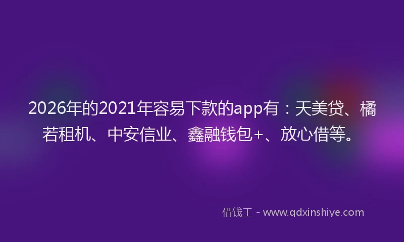 2026年的2021年容易下款的app有：天美贷、橘若租机、中安信业、鑫融钱包+、放心借等。